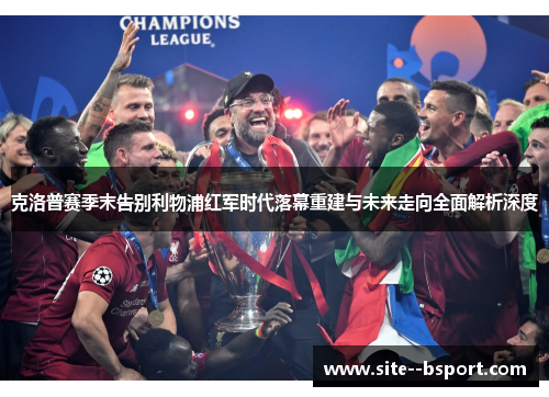 克洛普赛季末告别利物浦红军时代落幕重建与未来走向全面解析深度