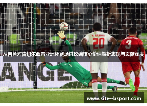 从吉鲁对阵切尔西看亚洲杯赛场进攻端核心价值解析表现与贡献深度