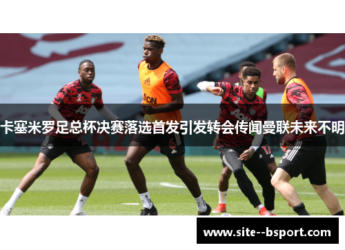 卡塞米罗足总杯决赛落选首发引发转会传闻曼联未来不明